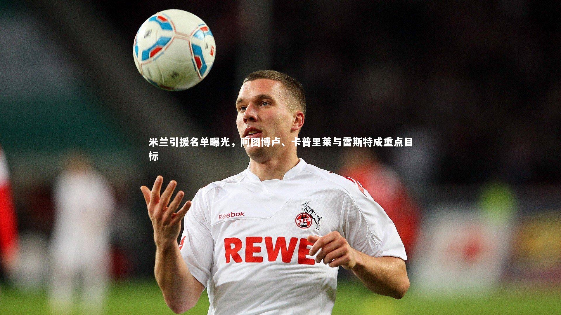 米兰引援名单曝光,阿图博卢、卡普里莱与雷斯特成重点目标